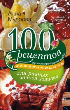 Анна Мудрова - 100 рецептов для разных знаков зодиака. Вкусно, полезно, душевно, целебно