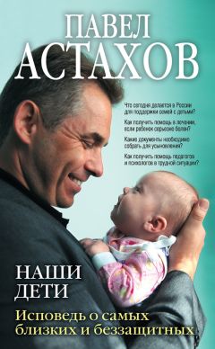 Павел Астахов - Наши дети. Исповедь о самых близких и беззащитных