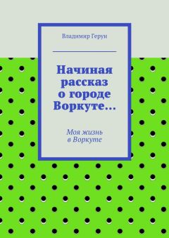 Владимир Герун - Начиная рассказ о городе Воркуте… Моя жизнь в Воркуте