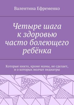 Валентина Ефременко - Четыре шага к здоровью часто болеющего ребёнка. Которые никто, кроме мамы, не сделает, и о которых молчат педиатры