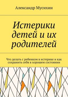 Александр Мусихин - Истерики детей и их родителей. Что делать с ребенком в истерике и как сохранить себя в хорошем состоянии