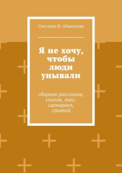 Светлана Абакумова - Я не хочу, чтобы люди унывали. Сборник рассказов, сказок, пьес, сценариев, статей