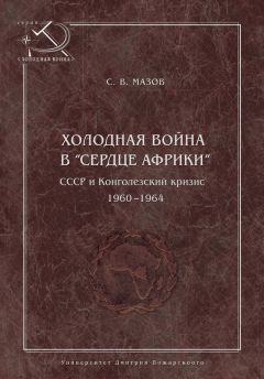 Сергей Мазов - Холодная война в «сердце Африки». СССР и конголезский кризис, 1960–1964