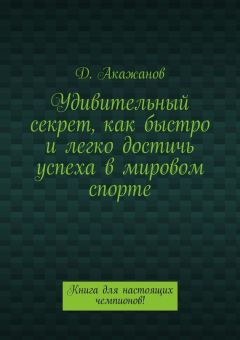 Далель Акажанов - Удивительный секрет, как быстро и легко достичь успеха в мировом спорте. Книга для настоящих чемпионов!
