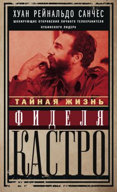 Хуан Рейнальдо Санчес - Тайная жизнь Фиделя Кастро. Шокирующие откровения личного телохранителя кубинского лидера