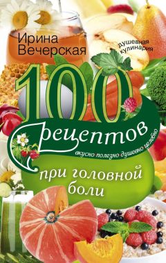 Ирина Вечерская - 100 рецептов при головной боли. Вкусно, полезно, душевно, целебно