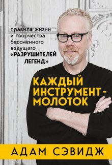 Адам Сэвидж - Каждый инструмент – молоток. Правила жизни и творчества бессменного ведущего «Разрушителей легенд»