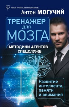 Антон Могучий - Тренажер для мозга. Методики агентов спецслужб – развитие интеллекта, памяти и внимания