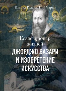 Ингрид Роланд - Коллекционер жизней. Джорджо Вазари и изобретение искусства