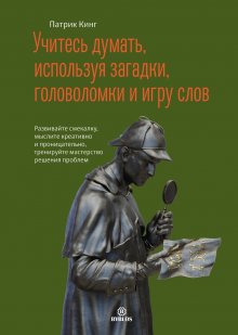 Патрик Кинг - Учитесь думать, используя загадки, головоломки и игру слов. Развивайте смекалку, мыслите креативно и проницательно, тренируйте мастерство решения проблем