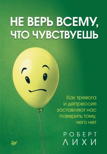 Роберт Лихи - Не верь всему, что чувствуешь. Как тревога и депрессия заставляют нас поверить тому, чего нет