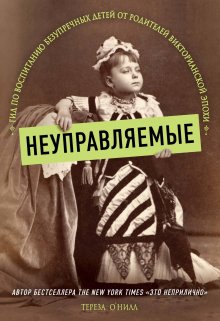 Тереза О'Нилл - Неуправляемые. Гид по воспитанию безупречных детей от родителей Викторианской эпохи